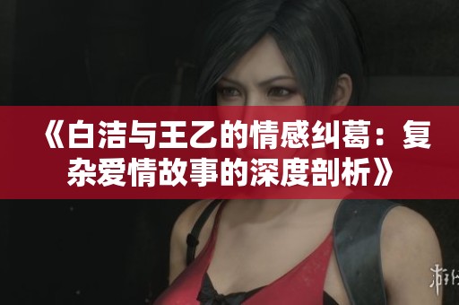 《白潔與王乙的情感糾葛：復(fù)雜愛情故事的深度剖析》