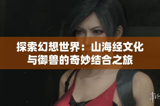 探索幻想世界：山海經(jīng)文化與御獸的奇妙結(jié)合之旅