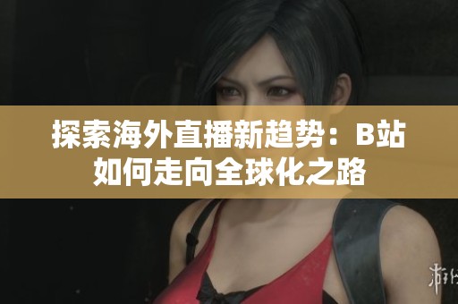 探索海外直播新趨勢(shì)：B站如何走向全球化之路