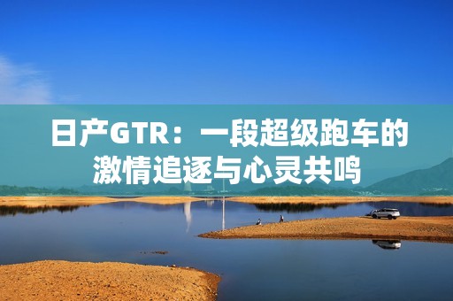 日產(chǎn)GTR：一段超級(jí)跑車的激情追逐與心靈共鳴
