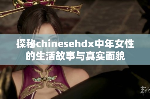 探秘chinesehdx中年女性的生活故事與真實面貌