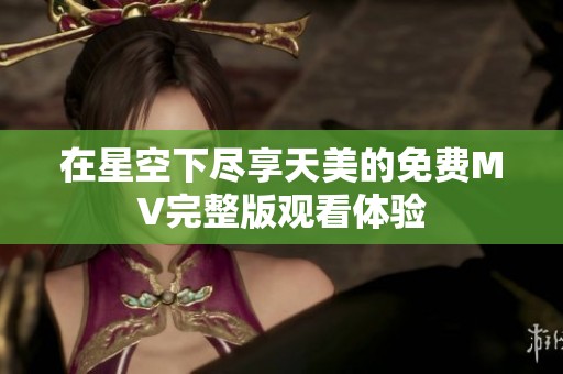 在星空下盡享天美的免費(fèi)MV完整版觀看體驗(yàn)