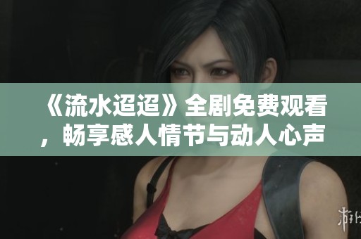 《流水迢迢》全劇免費(fèi)觀看，暢享感人情節(jié)與動人心聲