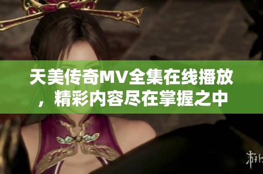 天美傳奇MV全集在線(xiàn)播放，精彩內(nèi)容盡在掌握之中