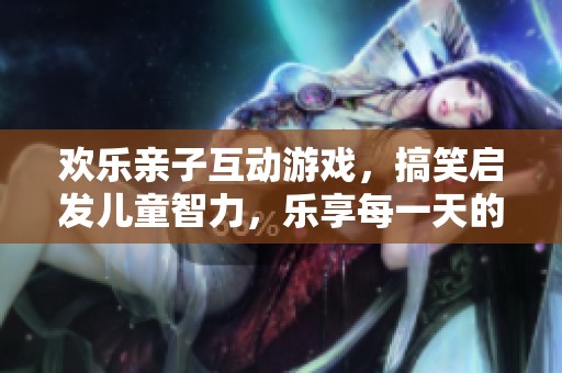 歡樂親子互動游戲，搞笑啟發(fā)兒童智力，樂享每一天的快樂時光