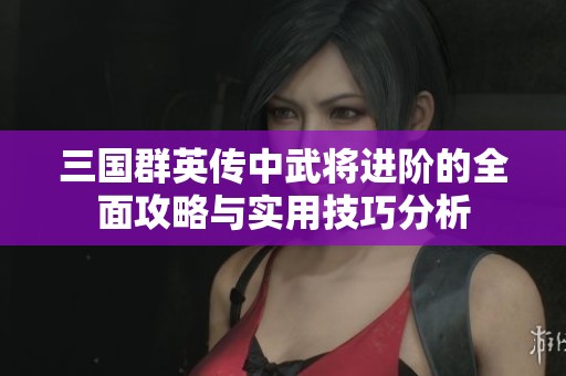 三國(guó)群英傳中武將進(jìn)階的全面攻略與實(shí)用技巧分析