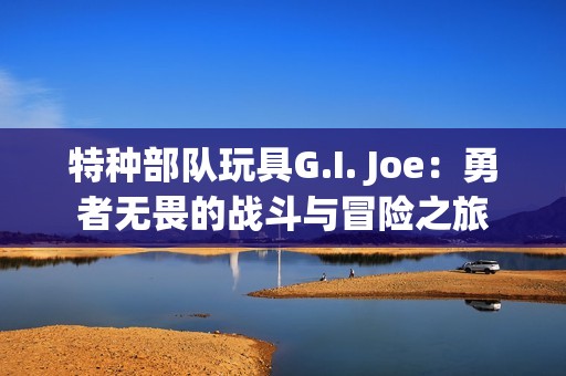 特種部隊(duì)玩具G.I. Joe：勇者無(wú)畏的戰(zhàn)斗與冒險(xiǎn)之旅