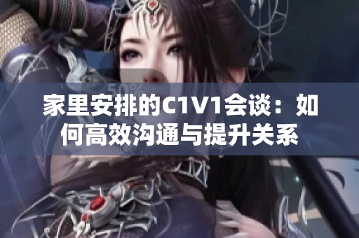家里安排的C1V1會(huì)談：如何高效溝通與提升關(guān)系