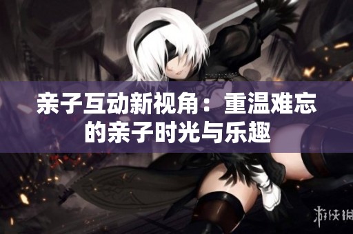 親子互動(dòng)新視角：重溫難忘的親子時(shí)光與樂趣