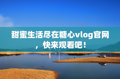 甜蜜生活盡在糖心vlog官網(wǎng)，快來觀看吧！