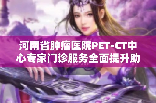 河南省腫瘤醫(yī)院PET-CT中心專家門診服務(wù)全面提升助力腫瘤診療