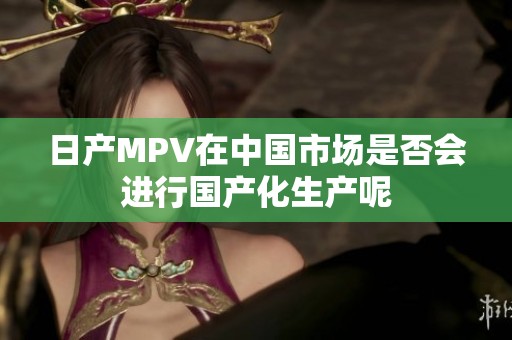 日產(chǎn)MPV在中國(guó)市場(chǎng)是否會(huì)進(jìn)行國(guó)產(chǎn)化生產(chǎn)呢