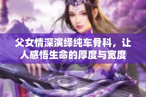 父女情深演繹純車骨科，讓人感悟生命的厚度與寬度