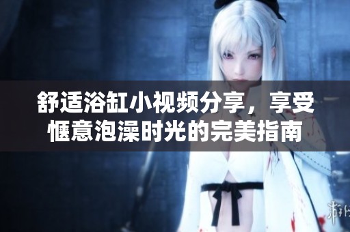 舒適浴缸小視頻分享，享受愜意泡澡時光的完美指南