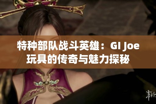 特種部隊?wèi)?zhàn)斗英雄：GI Joe玩具的傳奇與魅力探秘