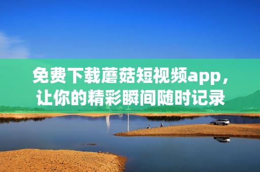 免費(fèi)下載蘑菇短視頻app，讓你的精彩瞬間隨時記錄