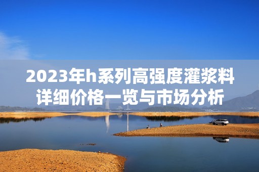2023年h系列高強(qiáng)度灌漿料詳細(xì)價(jià)格一覽與市場(chǎng)分析