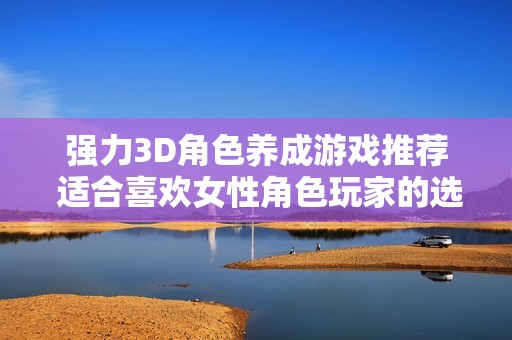 強力3D角色養(yǎng)成游戲推薦 適合喜歡女性角色玩家的選擇與體驗分享