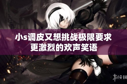 小s調(diào)皮又想挑戰(zhàn)極限要求更激烈的歡聲笑語