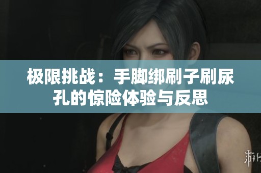 極限挑戰(zhàn)：手腳綁刷子刷尿孔的驚險(xiǎn)體驗(yàn)與反思