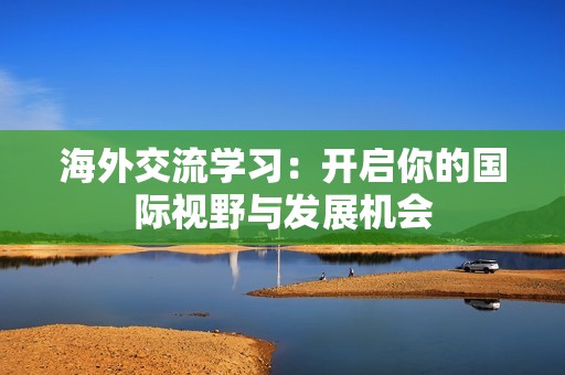 海外交流學(xué)習(xí)：開啟你的國際視野與發(fā)展機會