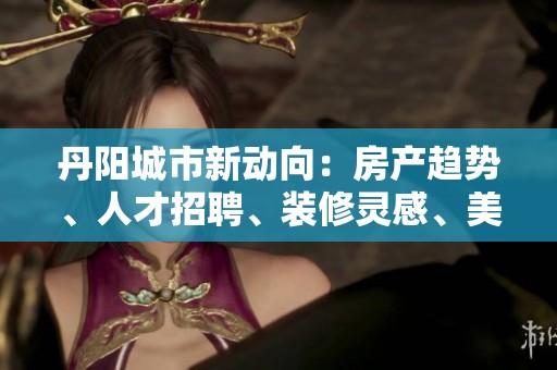 丹陽城市新動向：房產(chǎn)趨勢、人才招聘、裝修靈感、美食探索與攝影分享全面解析