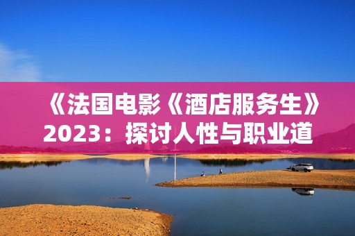 《法國電影《酒店服務(wù)生》2023：探討人性與職業(yè)道德的深刻故事》