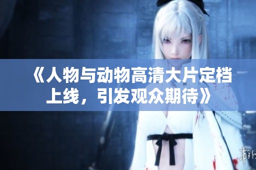 《人物與動(dòng)物高清大片定檔上線，引發(fā)觀眾期待》