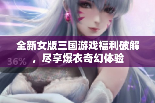 全新女版三國游戲福利破解，盡享爆衣奇幻體驗