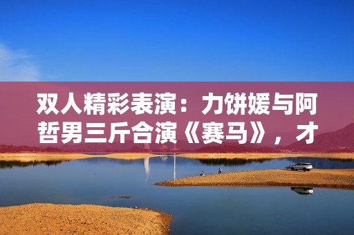 雙人精彩表演：力餅媛與阿哲男三斤合演《賽馬》，才藝大PK引爆全場！