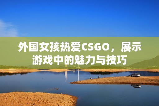 外國女孩熱愛CSGO，展示游戲中的魅力與技巧