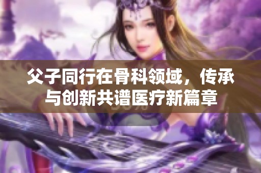 父子同行在骨科領(lǐng)域，傳承與創(chuàng)新共譜醫(yī)療新篇章