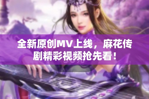 全新原創(chuàng)MV上線，麻花傳劇精彩視頻搶先看！