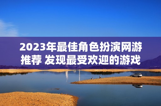 2023年最佳角色扮演網(wǎng)游推薦 發(fā)現(xiàn)最受歡迎的游戲作品與新趨勢