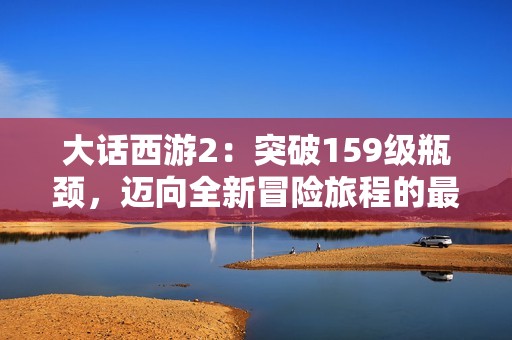 大話西游2：突破159級瓶頸，邁向全新冒險旅程的最佳攻略與心得分享