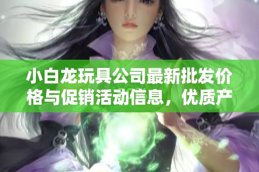 小白龍玩具公司最新批發(fā)價格與促銷活動信息，優(yōu)質(zhì)產(chǎn)地貨源一站式購齊！