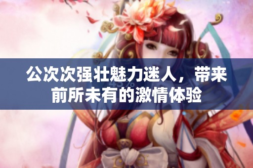 公次次強(qiáng)壯魅力迷人，帶來前所未有的激情體驗(yàn)