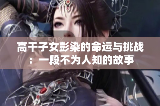 高干子女彭染的命運與挑戰(zhàn)：一段不為人知的故事