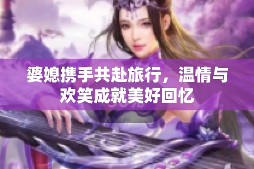 婆媳攜手共赴旅行，溫情與歡笑成就美好回憶
