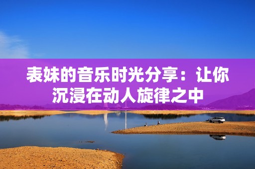 表妹的音樂(lè)時(shí)光分享：讓你沉浸在動(dòng)人旋律之中
