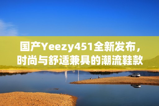 國產Yeezy451全新發(fā)布，時尚與舒適兼具的潮流鞋款揭秘
