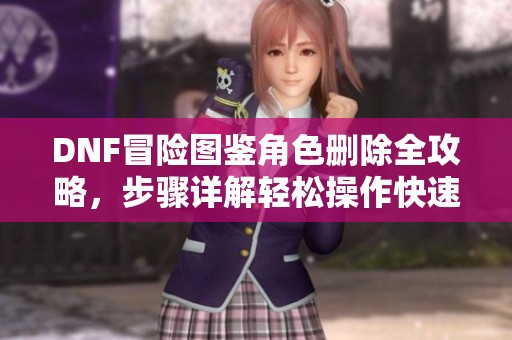 DNF冒險圖鑒角色刪除全攻略，步驟詳解輕松操作快速上手