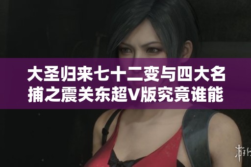 大圣歸來七十二變與四大名捕之震關(guān)東超V版究竟誰能稱霸手游市場(chǎng)的熱潮分析