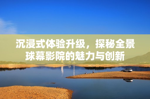 沉浸式體驗(yàn)升級(jí)，探秘全景球幕影院的魅力與創(chuàng)新