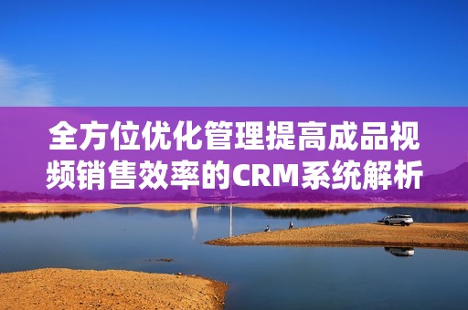 全方位優(yōu)化管理提高成品視頻銷售效率的CRM系統(tǒng)解析