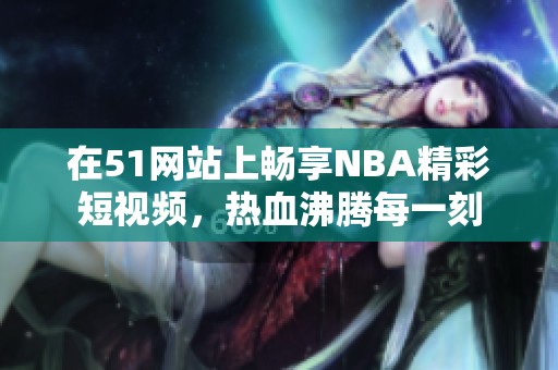 在51網(wǎng)站上暢享NBA精彩短視頻，熱血沸騰每一刻