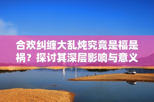 合歡糾纏大亂燉究竟是福是禍？探討其深層影響與意義