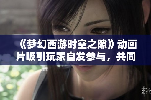 《夢幻西游時空之隙》動畫片吸引玩家自發(fā)參與，共同創(chuàng)造奇幻的虛擬世界體驗