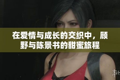在愛(ài)情與成長(zhǎng)的交織中，顧野與陳景書(shū)的甜蜜旅程