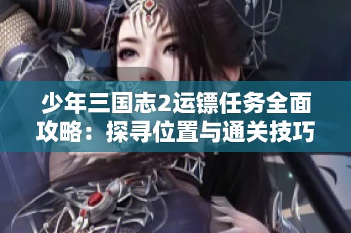 少年三國志2運鏢任務全面攻略：探尋位置與通關技巧詳細解析